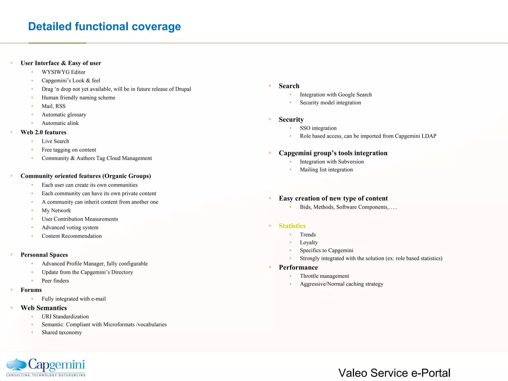 Detailed functional coverage User Interface & Easy of user WYSIWYG Editor Capgemini’s Look & feel Drag ‘n drop not yet available, will be in future release of Drupal Human friendly naming scheme Mail, RSS Automatic glossary Automatic alink Web 2.0 features Live Search Free tagging on content Community & Authors Tag Cloud Management Community oriented features (Organic Groups) Each user can create its own communities Each community can have its own private content A community can inherit content from another one My Network User Contribution Measurements Advanced voting system Content Recommendation Personnal Spaces Advanced Profile Manager, fully configurable Update from the Capgemini’s Directory Peer finders Forums Fully integrated with e-mail Web Semantics URI Standardization Semantic: Compliant with Microformats /vocabularies Shared taxonomy Search Integration with Google Search Security model integration Security SSO integration Role based access, can be imported from Capgemini LDAP Capgemini group’s tools integration Integration with Subversion Mailing list integration Easy creation of new type of content Bids, Methods, Software Components,….. Statistics Trends Loyalty Specifics to Capgemini Strongly integrated with the solution (ex: role based statistics) Performance Throttle management Aggressive/Normal caching strategy  Valeo Service e-Portal Capgemini Proposal- Version 1.0 2006/09/11 – page  ©2006 Capgemini ADC - All right reserved 