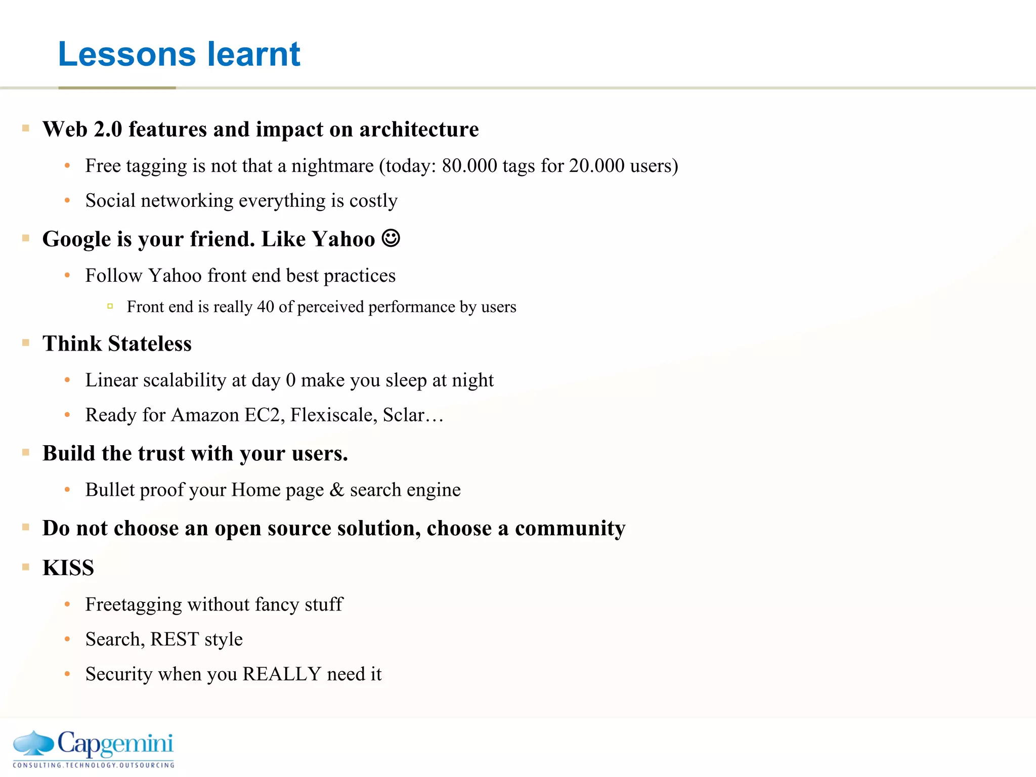 Lessons learnt Web 2.0 features and impact on architecture Free tagging is not that a nightmare (today: 80.000 tags for 20.000 users) Social networking everything is costly Google is your friend. Like Yahoo   Follow Yahoo front end best practices Front end is really 40 of perceived performance by users Think Stateless Linear scalability at day 0 make you sleep at night Ready for Amazon EC2, Flexiscale, Sclar… Build the trust with your users. Bullet proof your Home page & search engine Do not choose an open source solution, choose a community KISS Freetagging without fancy stuff Search, REST style Security when you REALLY need it 