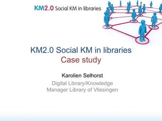KM2.0 Social KM in libraries
       Case study
          Karolien Selhorst
     Digital Library/Knowledge
    Manager Library of Vlissingen
 