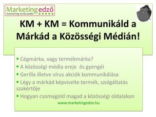 KM + KM = Kommunikáld a
Márkád a Közösségi Médián!

 Cégmárka, vagy termékmárka?
 A közösségi média ereje és gyengéi
 Gerilla illetve vírus akciók kommunikálása
 Légy a márkád képviselte termék, szolgáltatás
szakértője
 Hogyan csomagold magad a közösségi oldalakon
                www.marketingedzo.hu
 
