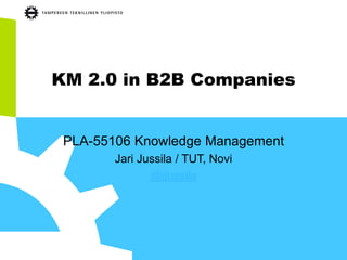 KM 2.0 in B2B Companies 
PLA-55106 Knowledge Management 
Jari Jussila / TUT, Novi 
@jjussila  