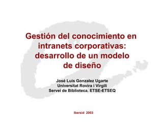 Ibersid  2003 Gestión del conocimiento en  intranets corporativas: desarrollo de un modelo  de diseño José Luis Gonzalez Ugarte Universitat Rovira i Virgili Servei de Biblioteca. ETSE-ETSEQ 