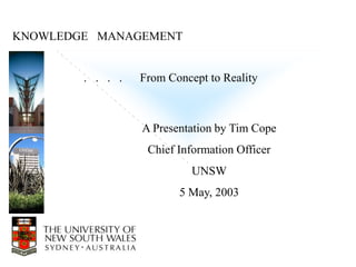 KNOWLEDGE MANAGEMENT


        . . . .   From Concept to Reality



                  A Presentation by Tim Cope
                   Chief Information Officer
                            UNSW
                         5 May, 2003
 