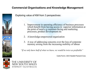 Commercial Organisations and Knowledge Management

  Exploring value of KM from 3 perspectives:


         1. Improvement in operating efficiency of business processes
            which benefit from having access to superior information at
            the point of need e.g customer-facing and marketing
            processes, product development etc

         2. A knowledge-empowered organisation

         3. A way of addressing concerns over the loss of corporate
            memory arising from the increasing mobility of labour

      “If we only knew half of what we know, we would be twice as profitable”

                                              Carla Fiorini, CEO Hewlett Packard Corp
 