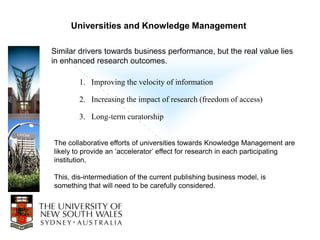 Universities and Knowledge Management

Similar drivers towards business performance, but the real value lies
in enhanced research outcomes.

        1. Improving the velocity of information

        2. Increasing the impact of research (freedom of access)

        3. Long-term curatorship


The collaborative efforts of universities towards Knowledge Management are
likely to provide an „accelerator‟ effect for research in each participating
institution.

This, dis-intermediation of the current publishing business model, is
something that will need to be carefully considered.
 