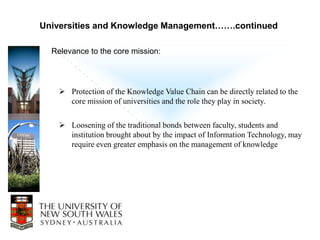 Universities and Knowledge Management…….continued

  Relevance to the core mission:




     Protection of the Knowledge Value Chain can be directly related to the
      core mission of universities and the role they play in society.

     Loosening of the traditional bonds between faculty, students and
      institution brought about by the impact of Information Technology, may
      require even greater emphasis on the management of knowledge
 