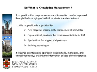 So What Is Knowledge Management?

A proposition that responsiveness and innovation can be improved
through the leveraging of collective wisdom and experience


…..this proposition is supported by:
         New processes specific to the management of knowledge

         Organisational structures that create accountability for KM

         Applications that support KM processes

         Enabling technologies


It requires an integrated approach to identifying, managing, and
(most importantly) sharing the information assets of the enterprise
 
