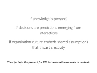 If knowledge is personal
If decisions are predictions emerging from
interactions
If organization culture embeds shared assumptions
that thwart creativity
Then perhaps the product for KM is conversation as much as content.
 