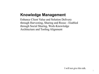 Knowledge Management
Enhance Client Value and Solution Delivery
through Harvesting, Sharing and Reuse - Enabled
through Social Sharing, Work-Knowledge
Architecture and Tooling Alignment
2
I will not give this talk.
 