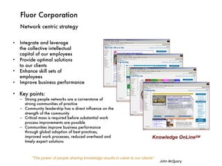 Fluor Corporation
Network centric strategy
• Integrate and leverage  
the collective intellectual  
capital of our employees
• Provide optimal solutions  
to our clients
• Enhance skill sets of  
employees
• Improve business performance 
• Key points:
– Strong people networks are a cornerstone of
strong communities of practice
– Community leadership has a direct influence on the
strength of the community
– Critical mass is required before substantial work
process improvements are possible
– Communities improve business performance
through global adoption of best practices,
improved work processes, reduced overhead and
timely expert solutions
Knowledge OnLineSM
“The power of people sharing knowledge results in value to our clients”
John McQuary
 
