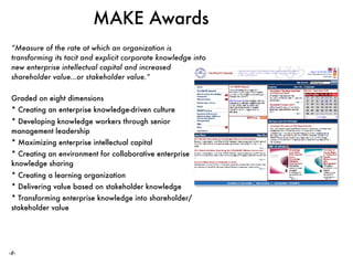 ‹#›
MAKE Awards
“Measure of the rate at which an organization is
transforming its tacit and explicit corporate knowledge into
new enterprise intellectual capital and increased
shareholder value…or stakeholder value.” 
Graded on eight dimensions
* Creating an enterprise knowledge-driven culture
* Developing knowledge workers through senior
management leadership
* Maximizing enterprise intellectual capital
* Creating an environment for collaborative enterprise
knowledge sharing
* Creating a learning organization
* Delivering value based on stakeholder knowledge
* Transforming enterprise knowledge into shareholder/
stakeholder value
 