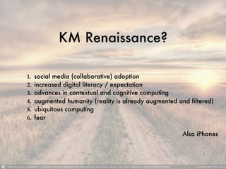 KM Renaissance?
1. social media (collaborative) adoption
2. increased digital literacy / expectation
3. advances in contextual and cognitive computing
4. augmented humanity (reality is already augmented and filtered)
5. ubiquitous computing
6. fear
Also iPhones
 