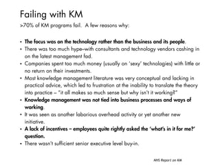 Failing with KM
>70% of KM programs fail. A few reasons why:
• The focus was on the technology rather than the business and its people.
• There was too much hype–with consultants and technology vendors cashing in
on the latest management fad.
• Companies spent too much money (usually on ‘sexy’ technologies) with little or
no return on their investments.
• Most knowledge management literature was very conceptual and lacking in
practical advice, which led to frustration at the inability to translate the theory
into practice – “it all makes so much sense but why isn’t it working?”
• Knowledge management was not tied into business processes and ways of
working.
• It was seen as another laborious overhead activity or yet another new
initiative.
• A lack of incentives – employees quite rightly asked the ‘what’s in it for me?’
question.
• There wasn’t sufficient senior executive level buy-in.
NHS Report on KM
 