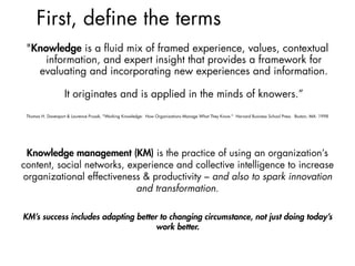 First, define the terms
Knowledge management (KM) is the practice of using an organization’s
content, social networks, experience and collective intelligence to increase
organizational effectiveness & productivity – and also to spark innovation
and transformation.
KM’s success includes adapting better to changing circumstance, not just doing today’s
work better.
"Knowledge is a ﬂuid mix of framed experience, values, contextual
information, and expert insight that provides a framework for
evaluating and incorporating new experiences and information.  
 
It originates and is applied in the minds of knowers.”  
Thomas H. Davenport & Laurence Prusak, "Working Knowledge: How Organizations Manage What They Know." Harvard Business School Press. Boston, MA: 1998
 