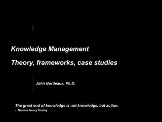 Knowledge Management  
Theory, frameworks, case studies
The great end of knowledge is not knowledge, but action.  
- Thomas Henry Huxley
John Bordeaux, Ph.D.
 
