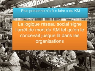 Plus personne n’a à « faire » du KM


  La logique réseau social signe
l’arrêt de mort du KM tel qu’on le
   concevait jusque là dans les
           organisations




                                        19
 