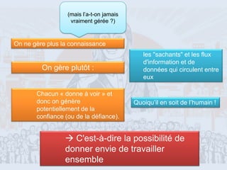 (mais l’a-t-on jamais
                   vraiment gérée ?)



On ne gère plus la connaissance
                                             les "sachants" et les flux
                                             d'information et de
         On gère plutôt :                    données qui circulent entre
                                             eux

       Chacun « donne à voir » et
       donc on génère                     Quoiqu’il en soit de l’humain !
       potentiellement de la
       confiance (ou de la défiance).


                  C'est-à-dire la possibilité de
                 donner envie de travailler
                 ensemble                                             22
 