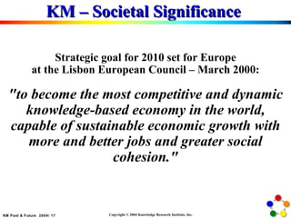 KM – Societal Significance  Strategic goal for 2010 set for Europe at the Lisbon European Council – March 2000: "to become the most competitive and dynamic knowledge-based economy in the world, capable of sustainable economic growth with more and better jobs and greater social cohesion." 
