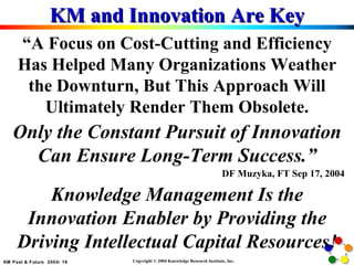 KM and Innovation Are Key “ A Focus on Cost-Cutting and Efficiency Has Helped Many Organizations Weather the Downturn, But This Approach Will Ultimately Render Them Obsolete. Only the Constant Pursuit of Innovation Can Ensure Long-Term Success.” DF Muzyka, FT Sep 17, 2004 Knowledge Management Is the Innovation Enabler by Providing the Driving Intellectual Capital Resources! 