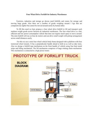 Four Wheel Drive Forklift for Industry Warehouses
Factories, industries and storage go downs need forklifts and cranes for storage and
moving large goods. Also there are a number of goods weighing around 1 kgs that are
comparatively lighter but cannot be moved around easily by human labor.
To fill this need we here propose a four wheel drive forklift to lift and transport such
medium weight goods across factories & industrial warehouses. The four wheel drive is a fast,
efficient and low power consumption vehicle that does not require much space to move around.
The mini forklift will run on four dc motors and can drive small weight with pickup arrangement
across small distances easily.
For this we use a mini four wheel vehicle body frame designed with a platform with four
motorized wheel mounts. It has a perpendicular handle ahead to hold on as well as take turns.
Also we design a forklift type mechanism on the front handle of vehicle using four bent metal
strips and lifting mechanism. The lift mechanism comprises of large rotating chain mechanism.
This mechanism is connected to a high power motor.
 