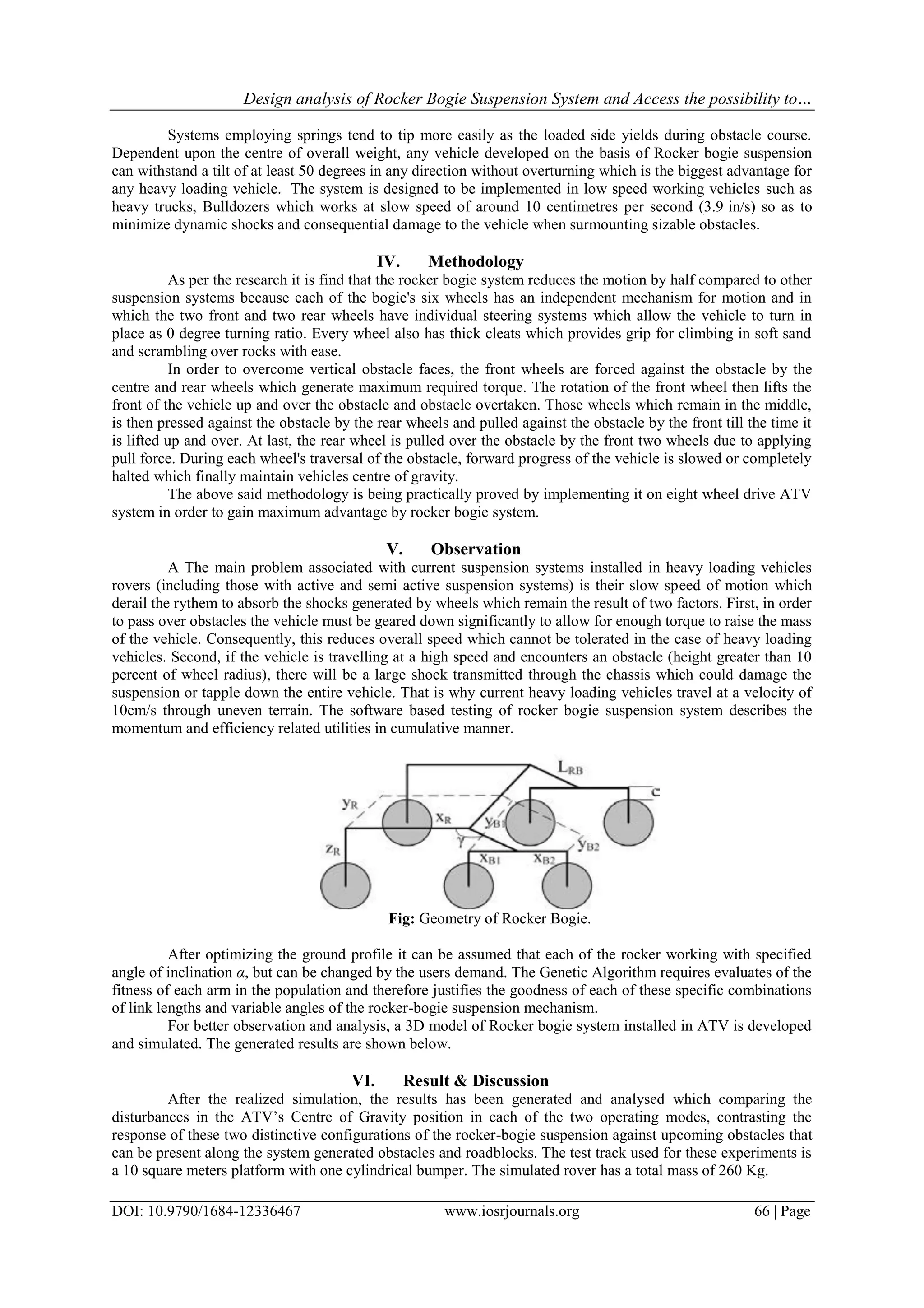Design analysis of Rocker Bogie Suspension System and Access the possibility to…
DOI: 10.9790/1684-12336467 www.iosrjournals.org 66 | Page
Systems employing springs tend to tip more easily as the loaded side yields during obstacle course.
Dependent upon the centre of overall weight, any vehicle developed on the basis of Rocker bogie suspension
can withstand a tilt of at least 50 degrees in any direction without overturning which is the biggest advantage for
any heavy loading vehicle. The system is designed to be implemented in low speed working vehicles such as
heavy trucks, Bulldozers which works at slow speed of around 10 centimetres per second (3.9 in/s) so as to
minimize dynamic shocks and consequential damage to the vehicle when surmounting sizable obstacles.
IV. Methodology
As per the research it is find that the rocker bogie system reduces the motion by half compared to other
suspension systems because each of the bogie's six wheels has an independent mechanism for motion and in
which the two front and two rear wheels have individual steering systems which allow the vehicle to turn in
place as 0 degree turning ratio. Every wheel also has thick cleats which provides grip for climbing in soft sand
and scrambling over rocks with ease.
In order to overcome vertical obstacle faces, the front wheels are forced against the obstacle by the
centre and rear wheels which generate maximum required torque. The rotation of the front wheel then lifts the
front of the vehicle up and over the obstacle and obstacle overtaken. Those wheels which remain in the middle,
is then pressed against the obstacle by the rear wheels and pulled against the obstacle by the front till the time it
is lifted up and over. At last, the rear wheel is pulled over the obstacle by the front two wheels due to applying
pull force. During each wheel's traversal of the obstacle, forward progress of the vehicle is slowed or completely
halted which finally maintain vehicles centre of gravity.
The above said methodology is being practically proved by implementing it on eight wheel drive ATV
system in order to gain maximum advantage by rocker bogie system.
V. Observation
A The main problem associated with current suspension systems installed in heavy loading vehicles
rovers (including those with active and semi active suspension systems) is their slow speed of motion which
derail the rythem to absorb the shocks generated by wheels which remain the result of two factors. First, in order
to pass over obstacles the vehicle must be geared down significantly to allow for enough torque to raise the mass
of the vehicle. Consequently, this reduces overall speed which cannot be tolerated in the case of heavy loading
vehicles. Second, if the vehicle is travelling at a high speed and encounters an obstacle (height greater than 10
percent of wheel radius), there will be a large shock transmitted through the chassis which could damage the
suspension or tapple down the entire vehicle. That is why current heavy loading vehicles travel at a velocity of
10cm/s through uneven terrain. The software based testing of rocker bogie suspension system describes the
momentum and efficiency related utilities in cumulative manner.
Fig: Geometry of Rocker Bogie.
After optimizing the ground profile it can be assumed that each of the rocker working with specified
angle of inclination α, but can be changed by the users demand. The Genetic Algorithm requires evaluates of the
fitness of each arm in the population and therefore justifies the goodness of each of these specific combinations
of link lengths and variable angles of the rocker-bogie suspension mechanism.
For better observation and analysis, a 3D model of Rocker bogie system installed in ATV is developed
and simulated. The generated results are shown below.
VI. Result & Discussion
After the realized simulation, the results has been generated and analysed which comparing the
disturbances in the ATV’s Centre of Gravity position in each of the two operating modes, contrasting the
response of these two distinctive configurations of the rocker-bogie suspension against upcoming obstacles that
can be present along the system generated obstacles and roadblocks. The test track used for these experiments is
a 10 square meters platform with one cylindrical bumper. The simulated rover has a total mass of 260 Kg.
 