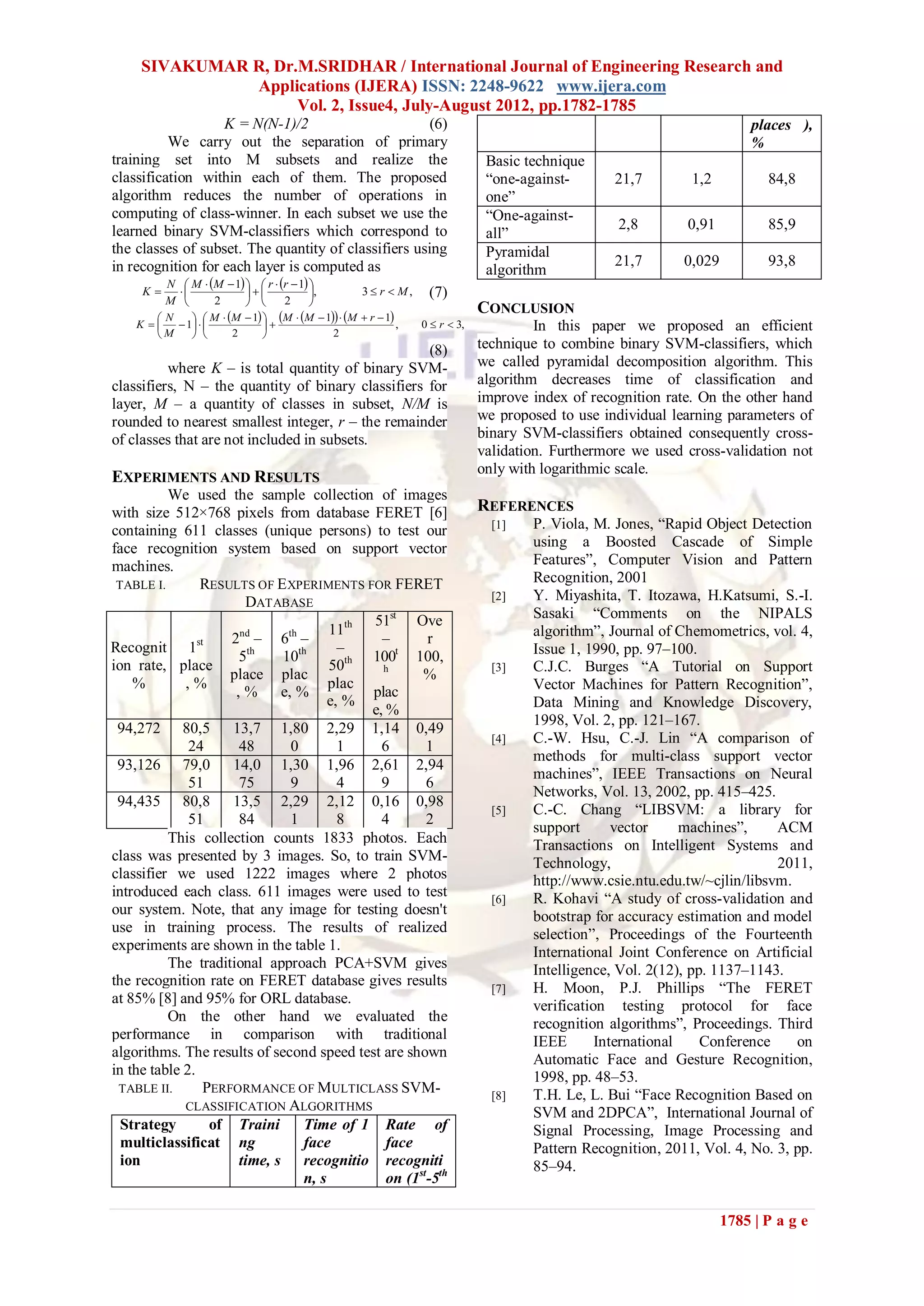 SIVAKUMAR R, Dr.M.SRIDHAR / International Journal of Engineering Research and
               Applications (IJERA) ISSN: 2248-9622 www.ijera.com
                     Vol. 2, Issue4, July-August 2012, pp.1782-1785
                     K = N(N-1)/2                        (6)                                                            places ),
          We carry out the separation of primary                                                                        %
training set into M subsets and realize the                                  Basic technique
classification within each of them. The proposed                             “one-against-       21,7        1,2           84,8
algorithm reduces the number of operations in                                one”
computing of class-winner. In each subset we use the                         “One-against-
                                                                                                 2,8        0,91           85,9
learned binary SVM-classifiers which correspond to                           all”
the classes of subset. The quantity of classifiers using                     Pyramidal
in recognition for each layer is computed as                                                     21,7       0,029          93,8
                                                                             algorithm
          N  M  M  1   r  r  1 
      K                             , 3  r  M , (7)
         M        2             2    
                                                                            CONCLUSION
       N      M  M  1  M  M  1  M  r  1
    K    1                                         ,   0  r  3,            In this paper we proposed an efficient
       M           2                   2
                                                    (8)                     technique to combine binary SVM-classifiers, which
          where K – is total quantity of binary SVM-                        we called pyramidal decomposition algorithm. This
classifiers, N – the quantity of binary classifiers for                     algorithm decreases time of classification and
layer, M – a quantity of classes in subset, N/M is                          improve index of recognition rate. On the other hand
rounded to nearest smallest integer, r – the remainder                      we proposed to use individual learning parameters of
of classes that are not included in subsets.                                binary SVM-classifiers obtained consequently cross-
                                                                            validation. Furthermore we used cross-validation not
                                                                            only with logarithmic scale.
EXPERIMENTS AND RESULTS
          We used the sample collection of images
with size 512×768 pixels from database FERET [6]                            REFERENCES
containing 611 classes (unique persons) to test our                           [1]   P. Viola, M. Jones, “Rapid Object Detection
face recognition system based on support vector                                     using a Boosted Cascade of Simple
machines.                                                                           Features”, Computer Vision and Pattern
 TABLE I.       RESULTS OF E XPERIMENTS FOR FERET                                   Recognition, 2001
                      DATABASE                                                [2]   Y. Miyashita, T. Itozawa, H.Katsumi, S.-I.
                                             51st Ove                               Sasaki “Comments on the NIPALS
                                      11th                                          algorithm”, Journal of Chemometrics, vol. 4,
                     nd
                    2 – 6 –   th
                                               –       r
Recognit 1st                            –                                           Issue 1, 1990, pp. 97–100.
                     5th     10th         th 100t 100,
ion rate, place
                    place plac
                                      50       h
                                                      %                       [3]   C.J.C. Burges “A Tutorial on Support
    %        ,%
                     ,%     e, %
                                      plac
                                             plac                                   Vector Machines for Pattern Recognition”,
                                      e, %                                          Data Mining and Knowledge Discovery,
                                             e, %
                                                                                    1998, Vol. 2, pp. 121–167.
 94,272 80,5 13,7 1,80 2,29 1,14 0,49
                                                                              [4]   C.-W. Hsu, C.-J. Lin “A comparison of
              24     48        0        1      6       1
                                                                                    methods for multi-class support vector
 93,126 79,0 14,0 1,30 1,96 2,61 2,94
                                                                                    machines”, IEEE Transactions on Neural
              51     75        9        4      9       6
                                                                                    Networks, Vol. 13, 2002, pp. 415–425.
 94,435 80,8 13,5 2,29 2,12 0,16 0,98
                                                                              [5]   C.-C. Chang “LIBSVM: a library for
              51     84        1        8      4       2
                                                                                    support       vector     machines”,    ACM
          This collection counts 1833 photos. Each                                  Transactions on Intelligent Systems and
class was presented by 3 images. So, to train SVM-                                  Technology,                            2011,
classifier we used 1222 images where 2 photos                                       http://www.csie.ntu.edu.tw/~cjlin/libsvm.
introduced each class. 611 images were used to test                           [6]   R. Kohavi “A study of cross-validation and
our system. Note, that any image for testing doesn't                                bootstrap for accuracy estimation and model
use in training process. The results of realized                                    selection”, Proceedings of the Fourteenth
experiments are shown in the table 1.                                               International Joint Conference on Artificial
          The traditional approach PCA+SVM gives                                    Intelligence, Vol. 2(12), pp. 1137–1143.
the recognition rate on FERET database gives results                          [7]   H. Moon, P.J. Phillips “The FERET
at 85% [8] and 95% for ORL database.                                                verification testing protocol for face
          On the other hand we evaluated the                                        recognition algorithms”, Proceedings. Third
performance in comparison with traditional                                          IEEE       International    Conference    on
algorithms. The results of second speed test are shown                              Automatic Face and Gesture Recognition,
in the table 2.                                                                     1998, pp. 48–53.
 TABLE II.      PERFORMANCE OF MULTICLASS SVM-                                [8]   T.H. Le, L. Bui “Face Recognition Based on
             CLASSIFICATION ALGORITHMS
                                                                                    SVM and 2DPCA”, International Journal of
  Strategy       of Traini       Time of 1 Rate of                                  Signal Processing, Image Processing and
  multiclassificat ng            face           face                                Pattern Recognition, 2011, Vol. 4, No. 3, pp.
  ion                time, s recognitio recogniti                                   85–94.
                                 n, s           on (1st-5th

                                                                                                                    1785 | P a g e
 