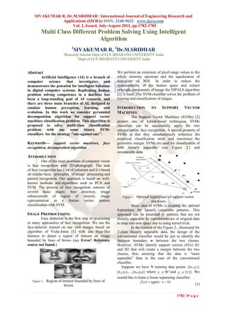 SIVAKUMAR R, Dr.M.SRIDHAR / International Journal of Engineering Research and
              Applications (IJERA) ISSN: 2248-9622 www.ijera.com
                    Vol. 2, Issue4, July-August 2012, pp.1782-1785
          Multi Class Different Problem Solving Using Intelligent
                                 Algorithm
                                 1
                                  SIVAKUMAR R, 2Dr.M.SRIDHAR
                          1
                              Research Scholar Dept of ECE BHARATH UNIVERSITY India
                                     2
                                       Dept of ECE BHARATH UNIVERSITY India


Abstract                                                    We perform an extension of pixel range values to the
          Artificial Intelligence (AI) is a branch of       whole intensity spectrum and the equalization of
computer       science     that    investigates  and        histogram of ROI. In order to reduce the
demonstrates the potential for intelligent behavior         dimensionality of the feature space and extract
in digital computer systems. Replicating human              principle components of image the NIPALS algorithm
problem solving competence in a machine has                 [2] is used. The SVM-classifier solves the problem of
been a long-standing goal of AI research, and               training and classification of images.
there are three main branches of AI, designed to
emulate human perception, learning, and                     INTRODUCTION           TO      SUPPORT         VECTOR
evolution. In this work we consider pyramidal               MACHINES
decomposition algorithm for support vector                            The Support Vector Machines (SVMs) [3]
machines classification problem. This algorithm is          present one of kernel-based techniques. SVMs
proposed to solve multi-class classification                classifiers can be successfully apply for text
problem with use some binary SVM-                           categorization, face recognition. A special property of
classifiers for the strategy "one-against-one’’.            SVMs is that they simultaneously minimize the
                                                            empirical classification error and maximize the
Keywords— support vector machines, face                     geometric margin. SVMs are used for classification of
recognition, decomposition algorithm                        both linearly separable (see Figure 2.) and
                                                            unseparable data.
INTRODUCTION
          One of the most problems of computer vision
is face recognition with 2D-photograph. The task
of face recognition has a lot of solutions and it’s based
on similar basic principles of image processing and
pattern recognition. Our approach is based on well-
known methods and algorithms such as PCA and
SVM. The process of face recognition consists of
several basic stages: face detection, image
enhancement of region of interest, image                       Figure 2.  Optimal hyperplane of support vector
representation as a feature vector, pattern                                           machines
classification with SVM.                                              Basic idea of SVMs is creating the optimal
                                                            hyperplane for linearly separable patterns. This
IMAGE PREPROCESSING                                         approach can be extended to patterns that are not
         Face detection is the first step of processing     linearly separable by transformations of original data
in many approaches of face recognition. We use the          to map into new space due to using kernel trick.
face-detector trained on our own images based on                      In the context of the Figure 2., illustrated for
algorithm of Viola-Jones [1] with use Haar-like             2-class linearly separable data, the design of the
features to detect a region of interest on image            conventional classifier would be just to identify the
bounded by lines of brows (see Error! Reference             decision boundary w between the two classes.
source not found.).                                         However, SVMs identify support vectors (SVs) H1
                                                            and H2 that will create a margin between the two
                                                            classes, thus ensuring that the data is “more
                                                            separable” than in the case of the conventional
                                                            classifier.
                                                               Suppose we have N training data points {(x1,y1),
                                                            (x2,y2),…,(xN,yN)} where xi   d and y i  {1} . We
                                                            would like to learn a linear separating classifier:
   Figure 1.   Region of interest bounded by lines of                        f ( x)  sgn(w  x  b)
                          brows                                                                                    (1)


                                                                                                     1782 | P a g e
 