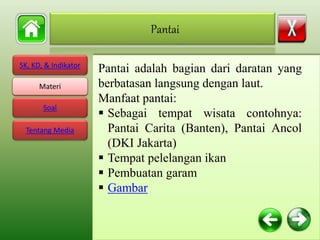 SK, KD, & Indikator
Materi
Soal
Tentang Media
Pantai adalah bagian dari daratan yang
berbatasan langsung dengan laut.
Manfaat pantai:
 Sebagai tempat wisata contohnya:
Pantai Carita (Banten), Pantai Ancol
(DKI Jakarta)
 Tempat pelelangan ikan
 Pembuatan garam
 Gambar
Pantai
Materi
 