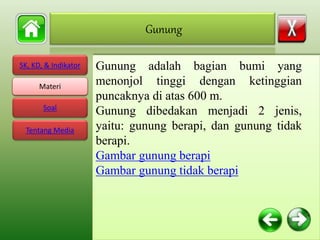 SK, KD, & Indikator
Materi
Soal
Tentang Media
Gunung adalah bagian bumi yang
menonjol tinggi dengan ketinggian
puncaknya di atas 600 m.
Gunung dibedakan menjadi 2 jenis,
yaitu: gunung berapi, dan gunung tidak
berapi.
Gambar gunung berapi
Gambar gunung tidak berapi
Gunung
Materi
 