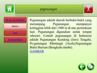SK, KD, & Indikator
Materi
Soal
Tentang Media
Pegunungan adalah daerah berbukit-bukit yang
memanjang. Pegunungan mempunyai
ketinggian lebih dari 1500 m di atas permukaan
laut. Pegunungan digunakan untuk tempat
rekreasi. Contoh pegunungan di Indonesia
adalah Pegunungan Kendeng (Jawa Tengah),
Pe-gunungan Sibolangit (Aceh),Pegunungan
Bukit Barisan (Bengkulu-Jambi).
GAMBAR
pegunungan
Materi
 