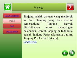 SK, KD, & Indikator
Materi
Soal
Tentang Media
Tanjung adalah daratan yang menjorok
ke laut. Tanjung yang luas disebut
semenanjung. Tanjung banyak
dimanfaatkan untuk membangun
pelabuhan. Contoh tanjung di Indonesia
adalah Tanjung Perak (Surabaya-Jatim),
Tanjung Priok (DKI Jakarta).
GAMBAR
tanjung
Materi
 
