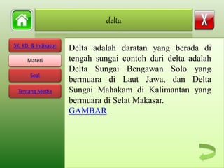 SK, KD, & Indikator
Materi
Soal
Tentang Media
Delta adalah daratan yang berada di
tengah sungai contoh dari delta adalah
Delta Sungai Bengawan Solo yang
bermuara di Laut Jawa, dan Delta
Sungai Mahakam di Kalimantan yang
bermuara di Selat Makasar.
GAMBAR
delta
Materi
 