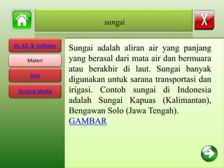 SK, KD, & Indikator
Materi
Soal
Tentang Media
Sungai adalah aliran air yang panjang
yang berasal dari mata air dan bermuara
atau berakhir di laut. Sungai banyak
digunakan untuk sarana transportasi dan
irigasi. Contoh sungai di Indonesia
adalah Sungai Kapuas (Kalimantan),
Bengawan Solo (Jawa Tengah).
GAMBAR
sungai
Materi
 