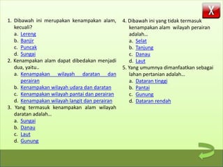 SK, KD, & Indikator
Materi
Soal
Tentang Media
1. Dibawah ini merupakan kenampakan alam,
kecuali?
a. Lereng
b. Banjir
c. Puncak
d. Sungai
2. Kenampakan alam dapat dibedakan menjadi
dua, yaitu..
a. Kenampakan wilayah daratan dan
perairan
b. Kenampakan wilayah udara dan daratan
c. Kenampakan wilayah pantai dan perairan
d. Kenampakan wilayah langit dan perairan
3. Yang termasuk kenampakan alam wilayah
daratan adalah…
a. Sungai
b. Danau
c. Laut
d. Gunung
4. Dibawah ini yang tidak termasuk
kenampakan alam wilayah perairan
adalah…
a. Selat
b. Tanjung
c. Danau
d. Laut
5. Yang umumnya dimanfaatkan sebagai
lahan pertanian adalah…
a. Dataran tinggi
b. Pantai
c. Gunung
d. Dataran rendah
 