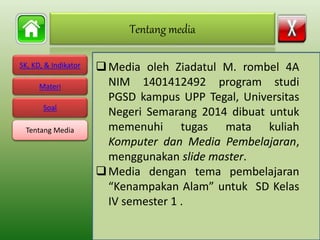 SK, KD, & Indikator
Materi
Soal
Tentang Media
Media oleh Ziadatul M. rombel 4A
NIM 1401412492 program studi
PGSD kampus UPP Tegal, Universitas
Negeri Semarang 2014 dibuat untuk
memenuhi tugas mata kuliah
Komputer dan Media Pembelajaran,
menggunakan slide master.
Media dengan tema pembelajaran
“Kenampakan Alam” untuk SD Kelas
IV semester 1 .
Tentang media
Tentang Media
 