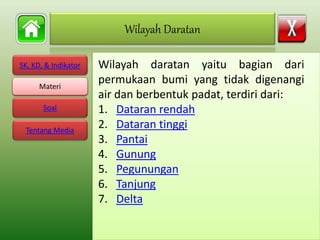 SK, KD, & Indikator
Materi
Soal
Tentang Media
Wilayah daratan yaitu bagian dari
permukaan bumi yang tidak digenangi
air dan berbentuk padat, terdiri dari:
1. Dataran rendah
2. Dataran tinggi
3. Pantai
4. Gunung
5. Pegunungan
6. Tanjung
7. Delta
Wilayah Daratan
Materi
 