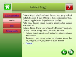 SK, KD, & Indikator
Materi
Soal
Tentang Media
Dataran tinggi adalah wilayah daratan luas yang terletak
pada ketinggian di atas 200 meter dari permukaan air laut.
Dataran tinggi disebut juga plateau atau plato.
Pada peta, dataran tinggi biasanya digambarkan dengan
warna coklat.
Dataran Tinggi Dieng (Jawa Tengah), Dataran Tinggi Alas
(Aceh), Dataran Tinggi Bone (Sulawesi Selatan).
 Dataran tinggi sangat cocok untuk kegiatan wisata dan
perkebunan.
 Tanaman yang cocok untuk perkebunan antara lain
teh, cengkeh, kopi, sayuran dan buah-buahan.
 Gambar
Dataran Tinggi
Materi
 