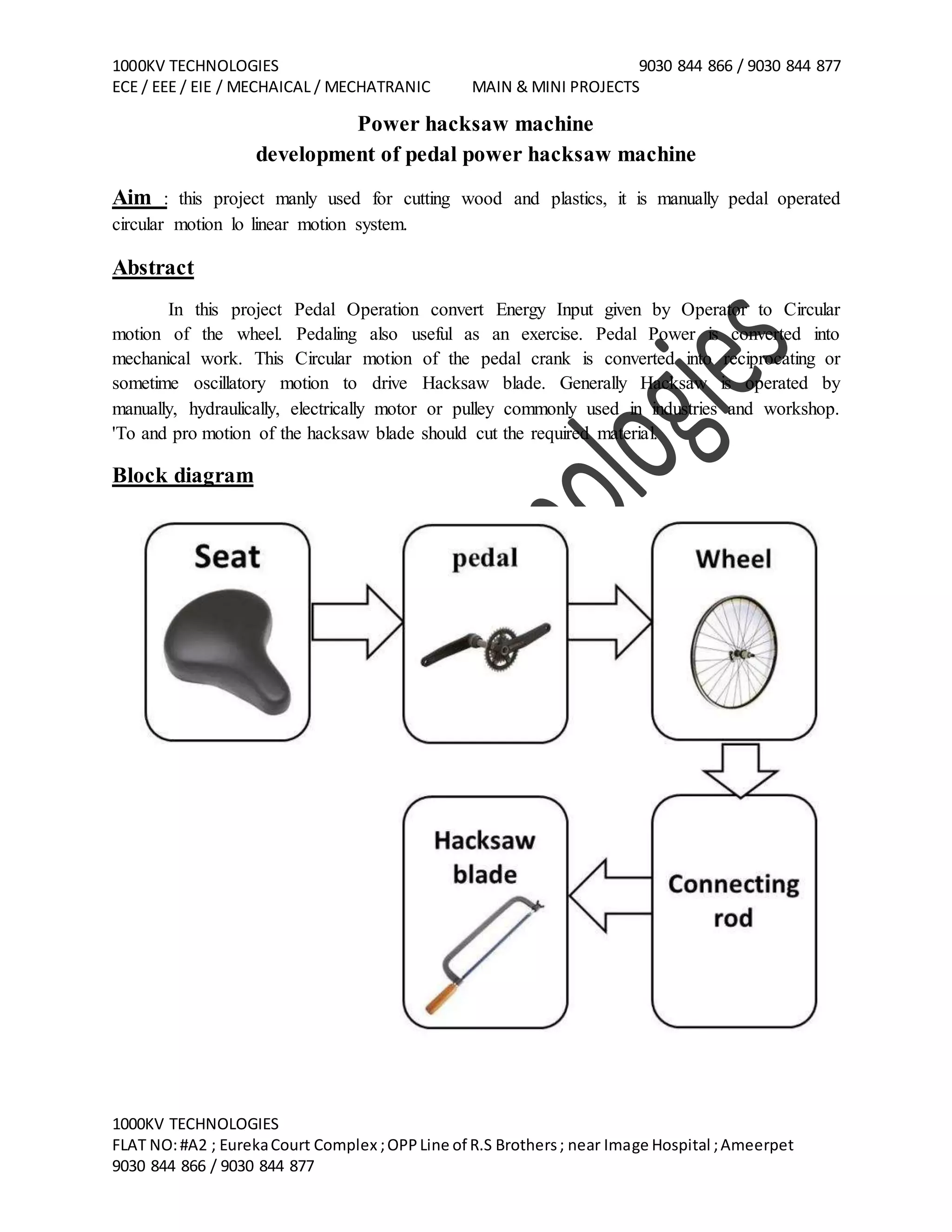 1000KV TECHNOLOGIES 9030 844 866 / 9030 844 877
ECE / EEE / EIE / MECHAICAL / MECHATRANIC MAIN & MINI PROJECTS
1000KV TECHNOLOGIES
FLAT NO:#A2 ; EurekaCourt Complex ;OPPLine of R.S Brothers; near Image Hospital ;Ameerpet
9030 844 866 / 9030 844 877
Power hacksaw machine
development of pedal power hacksaw machine
Aim : this project manly used for cutting wood and plastics, it is manually pedal operated
circular motion lo linear motion system.
Abstract
In this project Pedal Operation convert Energy Input given by Operator to Circular
motion of the wheel. Pedaling also useful as an exercise. Pedal Power is converted into
mechanical work. This Circular motion of the pedal crank is converted into reciprocating or
sometime oscillatory motion to drive Hacksaw blade. Generally Hacksaw is operated by
manually, hydraulically, electrically motor or pulley commonly used in industries and workshop.
'To and pro motion of the hacksaw blade should cut the required material.
Block diagram