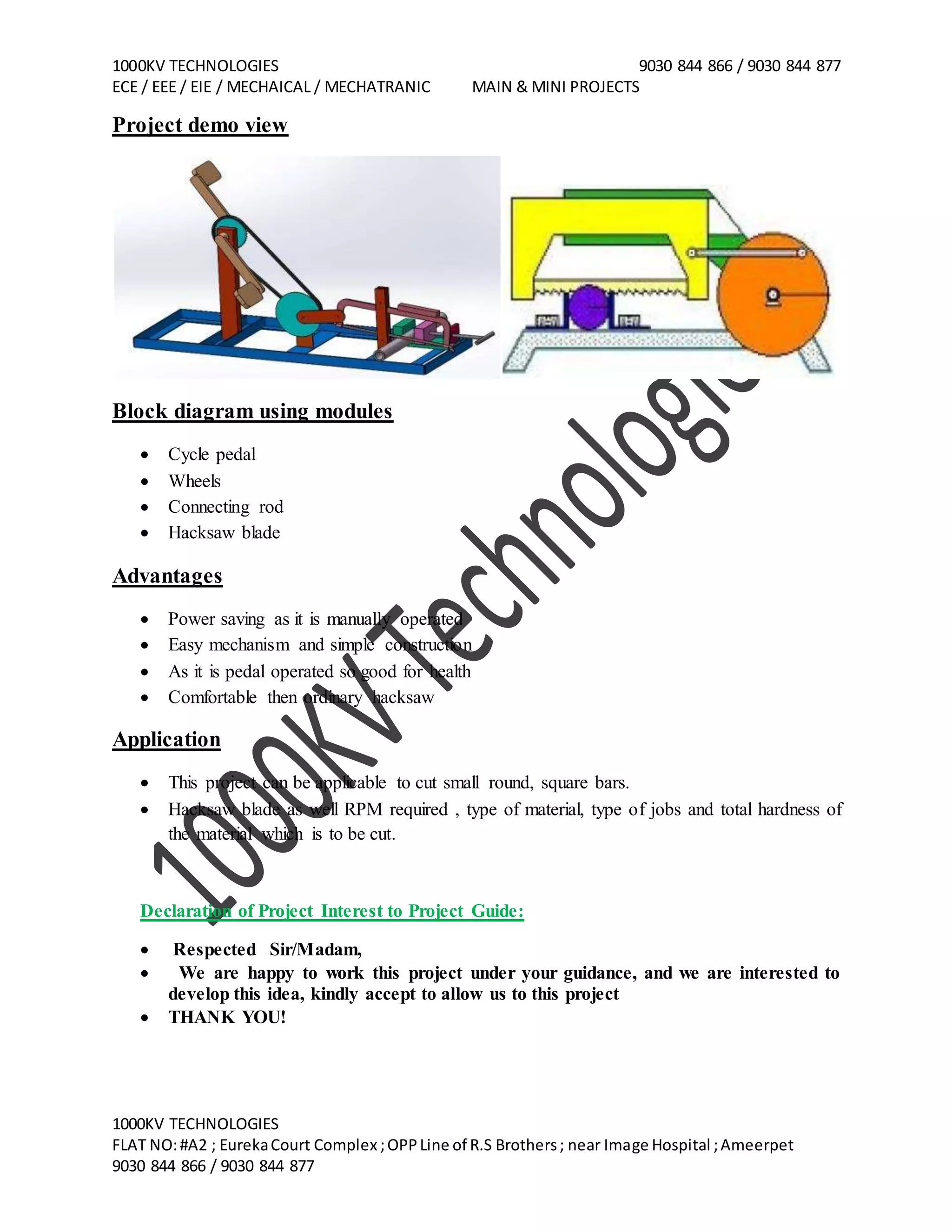 1000KV TECHNOLOGIES 9030 844 866 / 9030 844 877
ECE / EEE / EIE / MECHAICAL / MECHATRANIC MAIN & MINI PROJECTS
1000KV TECHNOLOGIES
FLAT NO:#A2 ; EurekaCourt Complex ;OPPLine of R.S Brothers; near Image Hospital ;Ameerpet
9030 844 866 / 9030 844 877
Project demo view
Block diagram using modules
Cycle pedal
Wheels
Connecting rod
Hacksaw blade
Advantages
Power saving as it is manually operated
Easy mechanism and simple construction
As it is pedal operated so good for health
Comfortable then ordinary hacksaw
Application
This project can be applicable to cut small round, square bars.
Hacksaw blade as well RPM required , type of material, type of jobs and total hardness of
the material which is to be cut.
Declaration of Project Interest to Project Guide:
Respected Sir/Madam,
We are happy to work this project under your guidance, and we are interested to
develop this idea, kindly accept to allow us to this project
THANK YOU!