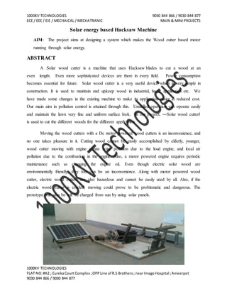 1000KV TECHNOLOGIES 9030 844 866 / 9030 844 877
ECE / EEE / EIE / MECHAICAL / MECHATRANIC MAIN & MINI PROJECTS
1000KV TECHNOLOGIES
FLAT NO:#A2 ; EurekaCourt Complex ;OPPLine of R.S Brothers; near Image Hospital ;Ameerpet
9030 844 866 / 9030 844 877
Solar energy based Hacksaw Machine
AIM: The project aims at designing a system which makes the Wood cutter based motor
running through solar energy.
ABSTRACT
A Solar wood cutter is a machine that uses Hacksaw blades to cut a wood at an
even length. Even more sophisticated devices are there in every field. Power consumption
becomes essential for future. Solar wood cutter is a very useful device which is very simple in
construction. It is used to maintain and upkeep wood in industrial, home application etc. We
have made some changes in the existing machine to make its application easier at reduced cost.
Our main aim in pollution control is attained through this. Unskilled operation can operate easily
and maintain the lawn very fine and uniform surface look. In our project, ―Solar wood cutter‖
is used to cut the different woods for the different application.
Moving the wood cutters with a Dc motor powered wood cutters is an inconvenience, and
no one takes pleasure in it. Cutting wood cannot be easily accomplished by elderly, younger,
wood cutter moving with engine create noise pollution due to the loud engine, and local air
pollution due to the combustion in the engine. Also, a motor powered engine requires periodic
maintenance such as changing the engine oil. Even though electric solar wood are
environmentally friendly, they too can be an inconvenience. Along with motor powered wood
cutter, electric wood cutters are also hazardous and cannot be easily used by all. Also, if the
electric wood cutter is corded, mowing could prove to be problematic and dangerous. The
prototype will also be will be charged from sun by using solar panels.
 