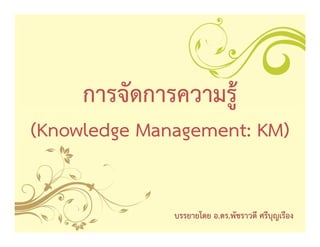 การจัดการความรูู้
(Knowledge Management: KM)
        g      g


               บรรยายโดย อ.ดร.พัชราวดี ศรีบุญเรือง
 