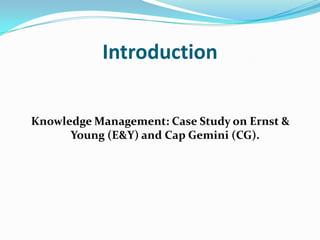 Introduction

Knowledge Management: Case Study on Ernst &
      Young (E&Y) and Cap Gemini (CG).
 