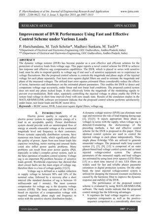 P. Harichandana et al Int. Journal of Engineering Research and Application
ISSN : 2248-9622, Vol. 3, Issue 5, Sep-Oct 2013, pp.1807-1813

RESEARCH ARTICLE

www.ijera.com

OPEN ACCESS

Improvement of DVR Performance Using Fast and Effective
Control Scheme under Various Loads
P. Harichandana, M. Tech Scholar*, Madhavi Sunkara, M. Tech**
*(Department of Electrical and Electronics Engineering, GEC Gudlavalleru, Andhra Pradesh, India)
** (Department of Electrical and Electronics Engineering, GEC Gudlavalleru, Andhra Pradesh, India)

ABSTRACT
The dynamic voltage restorer (DVR) has become popular as a cost effective and efficient solution for the
protection of sensitive loads from voltage sags. This paper reports a novel control scheme for DVR to achieve
fast response and effective sag compensation capabilities. The DVR, which is placed in series with sensitive
load, must be able to respond quickly to voltage sag if end user’s of sensitive equipment are to experience no
voltage fluctuations. But the proposed control scheme is controls the magnitude and phase angle of the injected
voltage for each phase separately. Fast least error squares digital filters are used to estimate the magnitude and
phase of the measured voltages. The utilized least error squares estimated filters considerably reduce the effects
of noise, harmonics and disturbances on the estimated phasor parameters. This enables the DVR to detect and
compensate voltage sags accurately, under linear and non linear load conditions. The proposed control system
does not need any phase locked loops. It also effectively limits the magnitude of the modulating signals to
prevent over-modulation. Both sides, separately controlling the injected voltage in phase enable the DVR to
restore load voltage in short time interval (5ms) with zero steady state. Results of the simulation studies in the
MATLAB/SIMULINK software environment indicate that the proposed control scheme performs satisfactorily
under linear, non linear loads and BLDC motor drive.
Keywords – BLDC motor, DVR, Least error square digital filters, voltage sag.

I.

INTRODUCTION

Electric power quality is capacity of an
electric power system to supply electric energy of a
load in an acceptable quality. Power distribution
system should provide with an uninterrupted flow of
energy at smooth sinusoidal voltage at the contracted
magnitude level and frequency to their customers.
Power systems especially distribution systems, have
numerous non linear loads, which significantly affect
the quality of power. Apart from non linear loads like
capacitor switching, motor starting and unusual faults
could also inflict power quality problems. Many
problems can result from poor power quality (PQ),
especially in today’s complex power system, such as
the false operation of modern control systems. Voltage
sag is an important PQ problem because of sensitive
loads growth. Worldwide experience has showed that
short circuit faults are the main origin of voltage sag;
therefore there is a loss of voltage quality [1]-[3].
Voltage sag is defined as a sudden reduction
in supply voltage to between 90% and 10% of the
nominal value, followed by a recovery after a short
interval (the standard duration of sag is between 10
milliseconds and 1 minute). The most common
compensator for voltage sag is the dynamic voltage
restorer (DVR). The basic operation of the DVR is
based on injection of a compensation voltage with
required magnitude, phase angle and frequency in
series with the sensitive electric distribution feeder.

www.ijera.com

A dynamic voltage restorer (DVR) can eliminate most
sags and minimize the risk of load tripping during sags
[2], [3]-[5]. It injects appropriate three phase ac
voltages in series with the supply, when voltage sag is
detected./Considering the shortcomings of the
preceding methods, a fast and effective control
scheme for the DVR is proposed in this paper. Three
identical control systems are used to control the
injected voltage in each phase independently. Three
single phase H-bridge VSIs are utilized to generate
sinusoidal voltages. The proposed multi loop control
system [1], [3], [9], [13] is comprised of an outer
phasor-based load voltage control system and an inner
injected voltage-control system. The phasor
parameters of the measured supply and load voltages
are estimated by using least error squares (LES) filters
[15] in a short time interval (5 ms). LES filters are
widely used for fast and reliable phasor parameter
estimation in digital protection systems. On the other
hand, the inner injected voltage-control system is
utilized for damping the transient resonant oscillations
caused by the harmonic filter to improve the dynamic
response and stability of the DVR.
The performance of the proposed control
scheme is evaluated by using MATLAB/SIMULINK
software. The study results indicate that the proposed
control strategy has the following advantages:
 It regulates the load voltage negative- and zerosequence components as well as the positivesequence component in a considerably short time
1807 | P a g e

 