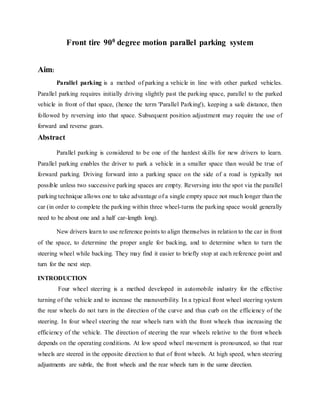 Front tire 900 degree motion parallel parking system
Aim:
Parallel parking is a method of parking a vehicle in line with other parked vehicles.
Parallel parking requires initially driving slightly past the parking space, parallel to the parked
vehicle in front of that space, (hence the term 'Parallel Parking'), keeping a safe distance, then
followed by reversing into that space. Subsequent position adjustment may require the use of
forward and reverse gears.
Abstract
Parallel parking is considered to be one of the hardest skills for new drivers to learn.
Parallel parking enables the driver to park a vehicle in a smaller space than would be true of
forward parking. Driving forward into a parking space on the side of a road is typically not
possible unless two successive parking spaces are empty. Reversing into the spot via the parallel
parking technique allows one to take advantage of a single empty space not much longer than the
car (in order to complete the parking within three wheel-turns the parking space would generally
need to be about one and a half car-length long).
New drivers learn to use reference points to align themselves in relation to the car in front
of the space, to determine the proper angle for backing, and to determine when to turn the
steering wheel while backing. They may find it easier to briefly stop at each reference point and
turn for the next step.
INTRODUCTION
Four wheel steering is a method developed in automobile industry for the effective
turning of the vehicle and to increase the manuverbility. In a typical front wheel steering system
the rear wheels do not turn in the direction of the curve and thus curb on the efficiency of the
steering. In four wheel steering the rear wheels turn with the front wheels thus increasing the
efficiency of the vehicle. The direction of steering the rear wheels relative to the front wheels
depends on the operating conditions. At low speed wheel movement is pronounced, so that rear
wheels are steered in the opposite direction to that of front wheels. At high speed, when steering
adjustments are subtle, the front wheels and the rear wheels turn in the same direction.
 