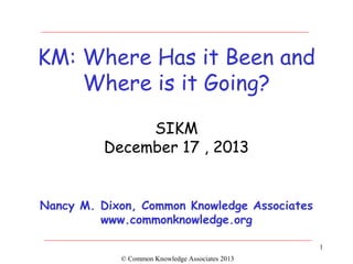 KM: Where Has it Been and
Where is it Going?
SIKM
December 17 , 2013

Nancy M. Dixon, Common Knowledge Associates
www.commonknowledge.org
1
© Common Knowledge Associates 2013

 