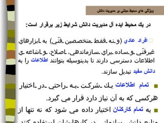 در يك محيط ايده آل مديريت دانش شرايط زير برقرار است :  افراد عادي   ( و نه فقط متخصصين فنّي )  به ابزارهاي غيرفنّي و ساده براي سازماندهي، اصلاح، و اشاعه ي اطلاعات دسترسي دارند تا بدينوسيله بتوانند  اطلاعات  را به  دانش مفيد  تبديل سازند . تمام اطلاعات  يك شركت به راحتي در اختيار هركسي كه به آن نياز دارد قرار مي گيرد . به  تمام كاركنان  اختيار داده مي شود كه نه تنها از منابع دانش سازماني در كارهايشان استفاده كنند، بلكه همچنين بتوانند به مجموعه موجود دانش بشري نيز بيافزايند . ويژگي هاي محيط مبتني بر مديريت دانش 