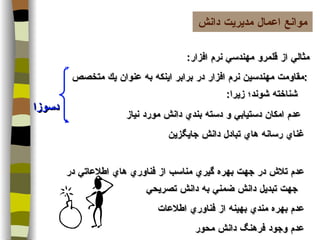 مثالي از قلمرو مهندسي نرم افزار :  مقاومت مهندسين نرم افزار در برابر اينكه به عنوان يك متخصص شناخته شوند؛ زيرا :      عدم امكان دستيابي و دسته بندي دانش مورد نياز    غناي رسانه هاي تبادل دانش جايگزين    عدم تلاش در جهت بهره گيري مناسب از فناوري هاي اطلاعاتي در جهت تبديل دانش ضمني به دانش تصريحي    عدم بهره مندي بهينه از فناوري اطلاعات    عدم وجود فرهنگ دانش محور  موانع اعمال مديريت دانش دسوزا 