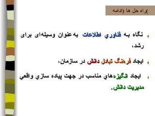 نگاه به   فناوري اطلاعات   به   عنوان وسيله   ای برای رشد، ایجاد   فرهنگ تبادل  دانش  در سازمان، ایجاد   انگيزه   هاي مناسب   در جهت پياده سازي واقعي   مديريت دانش . راه حل ها  ( ادامه ) 