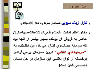 کارل اريک سيوبي   حسابدار سوئدي، دهه  80  ميلادي بخش   اعظم   تفاوت   قيمت   واقعي   شرکت   ها   که   سهامداران حاضر به فروش آن بودند، بسيار بيشتر از آنچه بود که سرمايه حسابداري نشان مي   داد، این   اختلاف، به   " سرمايه   هاي دانشي "   درون سازمان بر   مي   گردد   و برخاسته از توان دانشي اين سازمان در حل مسائل تخصصي شان است !  مبدأ نظری 