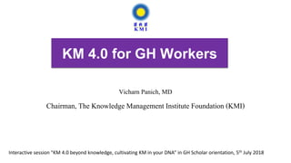 KM 4.0 for GH Workers
Vicharn Panich, MD
Chairman, The Knowledge Management Institute Foundation (KMI)
Interactive session "KM 4.0 beyond knowledge, cultivating KM in your DNA” in GH Scholar orientation, 5th July 2018
 
